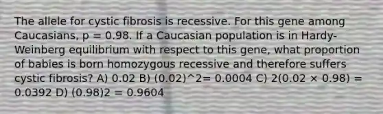 The allele for cystic fibrosis is recessive. For this gene among Caucasians, p = 0.98. If a Caucasian population is in Hardy-Weinberg equilibrium with respect to this gene, what proportion of babies is born homozygous recessive and therefore suffers cystic fibrosis? A) 0.02 B) (0.02)^2= 0.0004 C) 2(0.02 × 0.98) = 0.0392 D) (0.98)2 = 0.9604