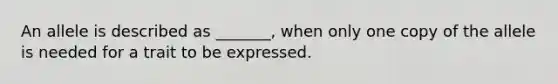 An allele is described as _______, when only one copy of the allele is needed for a trait to be expressed.