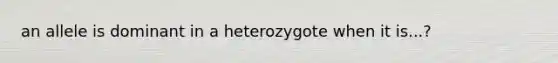 an allele is dominant in a heterozygote when it is...?