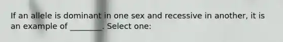 If an allele is dominant in one sex and recessive in another, it is an example of ________. Select one: