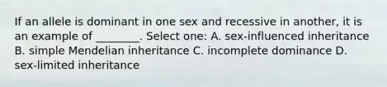 If an allele is dominant in one sex and recessive in another, it is an example of ________. Select one: A. sex-influenced inheritance B. simple Mendelian inheritance C. incomplete dominance D. sex-limited inheritance