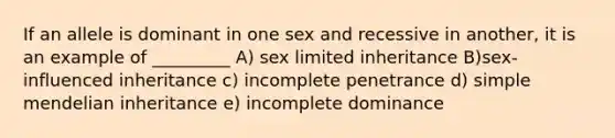 If an allele is dominant in one sex and recessive in another, it is an example of _________ A) sex limited inheritance B)sex-influenced inheritance c) incomplete penetrance d) simple mendelian inheritance e) incomplete dominance