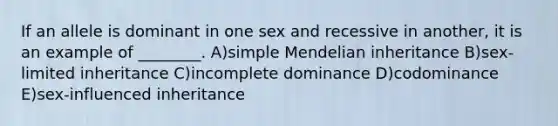 If an allele is dominant in one sex and recessive in another, it is an example of ________. A)simple Mendelian inheritance B)sex-limited inheritance C)incomplete dominance D)codominance E)sex-influenced inheritance