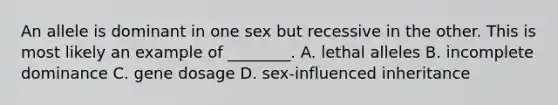 An allele is dominant in one sex but recessive in the other. This is most likely an example of ________. A. lethal alleles B. incomplete dominance C. gene dosage D. sex-influenced inheritance