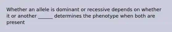 Whether an allele is dominant or recessive depends on whether it or another ______ determines the phenotype when both are present