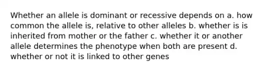 Whether an allele is dominant or recessive depends on a. how common the allele is, relative to other alleles b. whether is is inherited from mother or the father c. whether it or another allele determines the phenotype when both are present d. whether or not it is linked to other genes