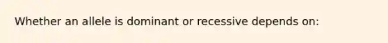 Whether an allele is dominant or recessive depends on: