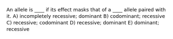 An allele is ____ if its effect masks that of a ____ allele paired with it. A) ​incompletely recessive; dominant B) ​codominant; recessive C) ​recessive; codominant D) ​recessive; dominant E) ​dominant; recessive