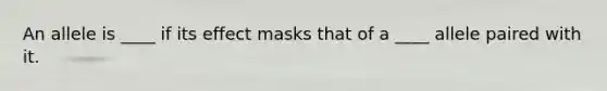 An allele is ____ if its effect masks that of a ____ allele paired with it.