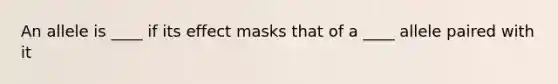 An allele is ____ if its effect masks that of a ____ allele paired with it