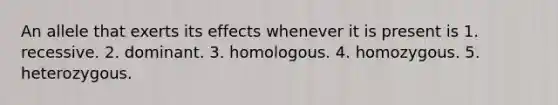 An allele that exerts its effects whenever it is present is 1. recessive. 2. dominant. 3. homologous. 4. homozygous. 5. heterozygous.