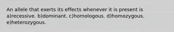 An allele that exerts its effects whenever it is present is a)recessive. b)dominant. c)homologous. d)homozygous. e)heterozygous.