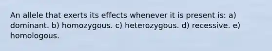 An allele that exerts its effects whenever it is present is: a) dominant. b) homozygous. c) heterozygous. d) recessive. e) homologous.