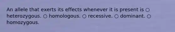 An allele that exerts its effects whenever it is present is ○ heterozygous. ○ homologous. ○ recessive. ○ dominant. ○ homozygous.