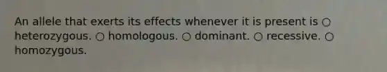 An allele that exerts its effects whenever it is present is ○ heterozygous. ○ homologous. ○ dominant. ○ recessive. ○ homozygous.