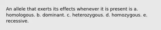 An allele that exerts its effects whenever it is present is a. homologous. b. dominant. c. heterozygous. d. homozygous. e. recessive.