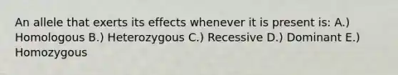 An allele that exerts its effects whenever it is present is: A.) Homologous B.) Heterozygous C.) Recessive D.) Dominant E.) Homozygous