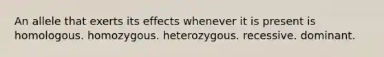 An allele that exerts its effects whenever it is present is homologous. homozygous. heterozygous. recessive. dominant.