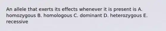 An allele that exerts its effects whenever it is present is A. homozygous B. homologous C. dominant D. heterozygous E. recessive