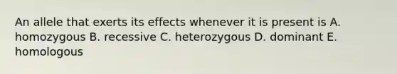 An allele that exerts its effects whenever it is present is A. homozygous B. recessive C. heterozygous D. dominant E. homologous