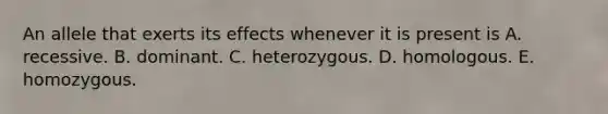 An allele that exerts its effects whenever it is present is A. recessive. B. dominant. C. heterozygous. D. homologous. E. homozygous.