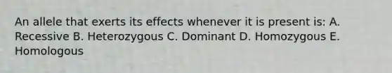 An allele that exerts its effects whenever it is present is: A. Recessive B. Heterozygous C. Dominant D. Homozygous E. Homologous