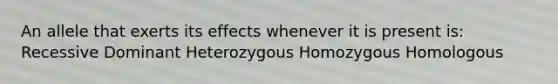 An allele that exerts its effects whenever it is present is: Recessive Dominant Heterozygous Homozygous Homologous