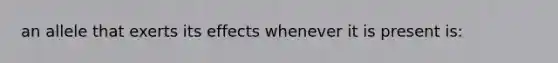 an allele that exerts its effects whenever it is present is: