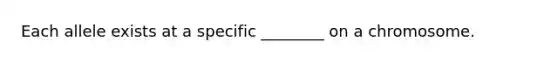 Each allele exists at a specific ________ on a chromosome.