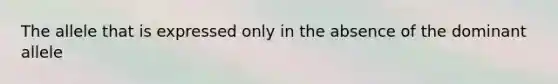 The allele that is expressed only in the absence of the dominant allele