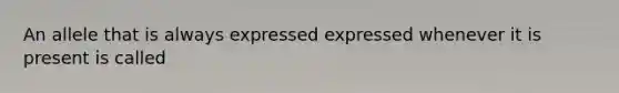 An allele that is always expressed expressed whenever it is present is called