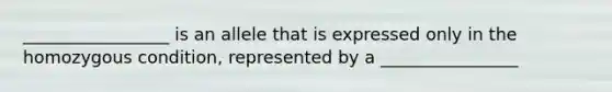 _________________ is an allele that is expressed only in the homozygous condition, represented by a ________________