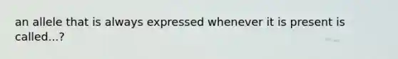 an allele that is always expressed whenever it is present is called...?