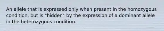 An allele that is expressed only when present in the homozygous condition, but is "hidden" by the expression of a dominant allele in the heterozygous condition.