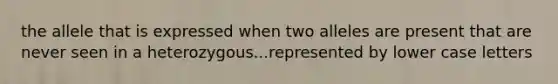 the allele that is expressed when two alleles are present that are never seen in a heterozygous...represented by lower case letters