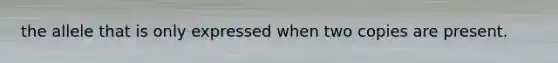 the allele that is only expressed when two copies are present.
