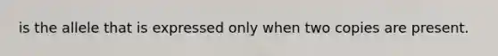 is the allele that is expressed only when two copies are present.