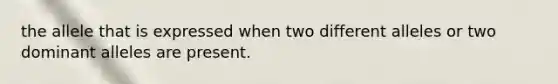 the allele that is expressed when two different alleles or two dominant alleles are present.