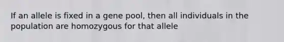 If an allele is fixed in a gene pool, then all individuals in the population are homozygous for that allele