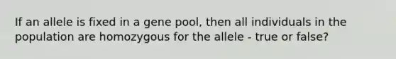 If an allele is fixed in a gene pool, then all individuals in the population are homozygous for the allele - true or false?