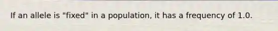 If an allele is "fixed" in a population, it has a frequency of 1.0.