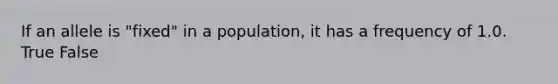 If an allele is "fixed" in a population, it has a frequency of 1.0. True False