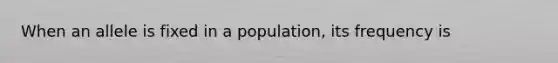 When an allele is fixed in a population, its frequency is