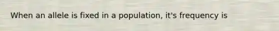 When an allele is fixed in a population, it's frequency is