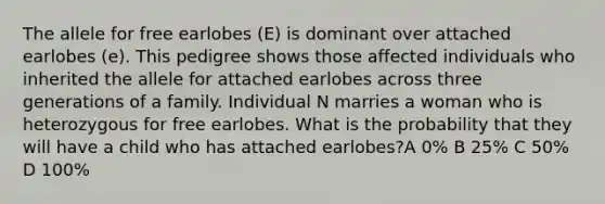 The allele for free earlobes (E) is dominant over attached earlobes (e). This pedigree shows those affected individuals who inherited the allele for attached earlobes across three generations of a family. Individual N marries a woman who is heterozygous for free earlobes. What is the probability that they will have a child who has attached earlobes?A 0% B 25% C 50% D 100%