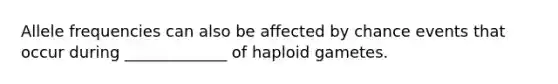 Allele frequencies can also be affected by chance events that occur during _____________ of haploid gametes.