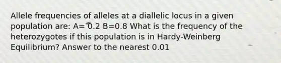 Allele frequencies of alleles at a diallelic locus in a given population are: A= 0.2 B=0.8 What is the frequency of the heterozygotes if this population is in Hardy-Weinberg Equilibrium? Answer to the nearest 0.01