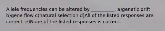 Allele frequencies can be altered by __________. a)genetic drift b)gene flow c)natural selection d)All of the listed responses are correct. e)None of the listed responses is correct.