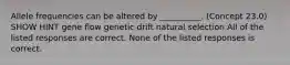 Allele frequencies can be altered by __________. (Concept 23.0) SHOW HINT gene flow genetic drift natural selection All of the listed responses are correct. None of the listed responses is correct.