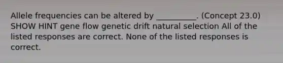 Allele frequencies can be altered by __________. (Concept 23.0) SHOW HINT gene flow genetic drift natural selection All of the listed responses are correct. None of the listed responses is correct.